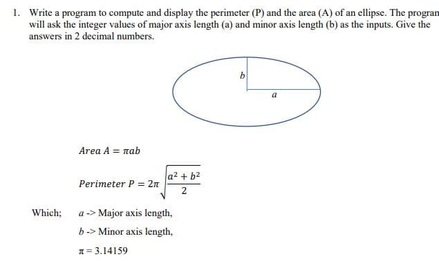 1. Write a program to compute and display the perimeter (P) and the area (A) of an ellipse. The progran
will ask the integer values of major axis length (a) and minor axis length (b) as the inputs. Give the
answers in 2 decimal numbers.
a
Area A = nab
a2 + b2
Perimeter P = 2n
Which;
a -> Major axis length,
b-> Minor axis length,
T = 3.14159
2.
