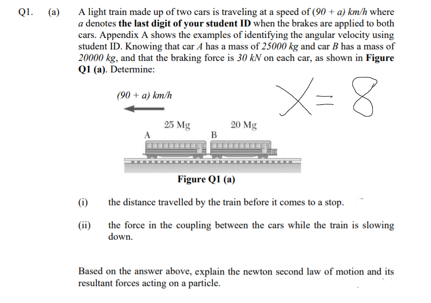 A light train made up of two cars is traveling at a speed of (90 + a) km/h where
a denotes the last digit of your student ID when the brakes are applied to both
cars. Appendix A shows the examples of identifying the angular velocity using
student ID. Knowing that car A has a mass of 25000 kg and car B has a mass of
20000 kg, and that the braking force is 30 kN on each car, as shown in Figure
Q1 (a). Determine:
Q1.
(a)
X= 8
(90 + a) km/h
25 Mg
20 Mg
В
A
Figure Q1 (a)
(i)
the distance travelled by the train before it comes to a stop.
(ii)
the force in the coupling between the cars while the train is slowing
down.
Based on the answer above, explain the newton second law of motion and its
resultant forces acting on a particle.
