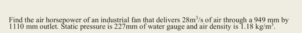 Find the air horsepower of an industrial fan that delivers 28m³/s of air through a 949 mm by
1110 mm outlet. Štatic pressure is 227mm of water gauge and air density is .18 kg/m³.
