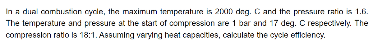 In a dual combustion cycle, the maximum temperature is 2000 deg. C and the pressure ratio is 1.6.
The temperature and pressure at the start of compression are 1 bar and 17 deg. C respectively. The
compression ratio is 18:1. Assuming varying heat capacities, calculate the cycle efficiency.
