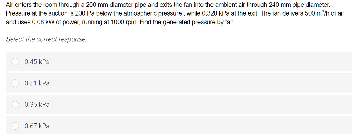 Air enters the room through a 200 mm diameter pipe and exits the fan into the ambient air through 240 mm pipe diameter.
Pressure at the suction is 200 Pa below the atmospheric pressure, while 0.320 kPa at the exit. The fan delivers 500 m³/h of air
and uses 0.08 kW of power, running at 1000 rpm. Find the generated pressure by fan.
Select the correct response:
0.45 kPa
0.51 kPa
0.36 kPa
0.67 kPa