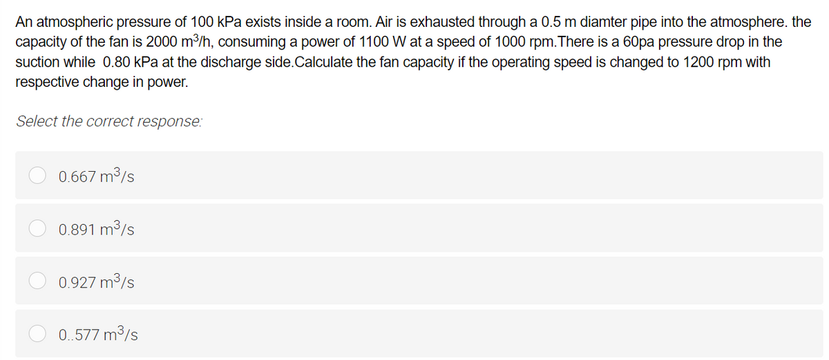 An atmospheric pressure of 100 kPa exists inside a room. Air is exhausted through a 0.5 m diamter pipe into the atmosphere. the
capacity of the fan is 2000 m³/h, consuming a power of 1100 W at a speed of 1000 rpm. There is a 60pa pressure drop in the
suction while 0.80 kPa at the discharge side.Calculate the fan capacity if the operating speed is changed to 1200 rpm with
respective change in power.
Select the correct response:
0.667 m³/s
0.891 m³/s
0.927 m³/s
0..577 m³/s