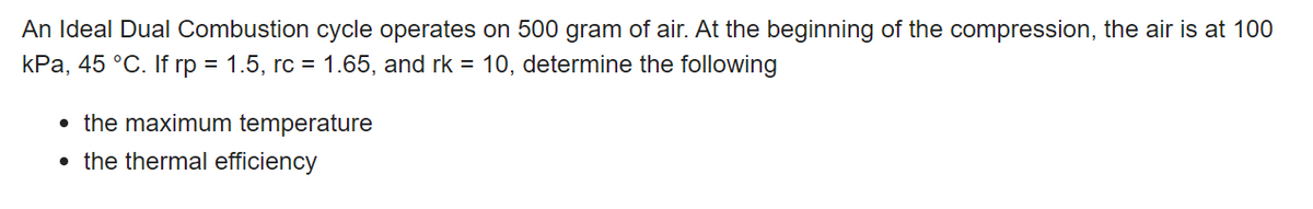 An Ideal Dual Combustion cycle operates on 500 gram of air. At the beginning of the compression, the air is at 100
kPa, 45 °C. If rp = 1.5, rc = 1.65, and rk = 10, determine the following
• the maximum temperature
• the thermal efficiency
