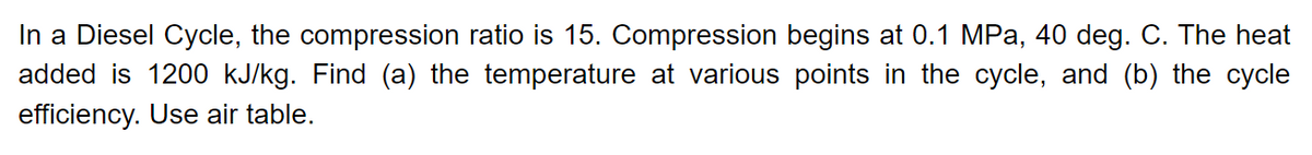 In a Diesel Cycle, the compression ratio is 15. Compression begins at 0.1 MPa, 40 deg. C. The heat
added is 1200 kJ/kg. Find (a) the temperature at various points in the cycle, and (b) the cycle
efficiency. Use air table.
