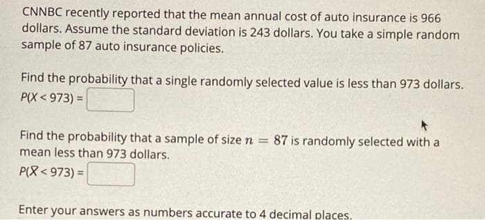 CNNBC recently reported that the mean annual cost of auto insurance is 966
dollars. Assume the standard deviation is 243 dollars. You take a simple random
sample of 87 auto insurance policies.
Find the probability that a single randomly selected value is less than 973 dollars.
P(X < 973) =
Find the probability that a sample of size n
= 87 is randomly selected with a
mean less than 973 dollars.
P(8< 973) =
Enter your answers as numbers accurate to 4 decimal places.
