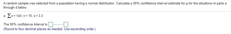 A random sample was selected from a population having a normal distribution. Calculate a 90% confidence interval estimate for u for the situations in parts a
through d below.
a. Ex= 144, n= 10, s= 3.3
The 90% confidence interval is
(Round to four decimal places as needed. Use ascending order.)
