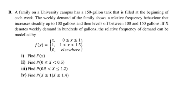 B. A family on a University campus has a 150-gallon tank that is filled at the beginning of
each week. The weekly demand of the family shows a relative frequency behaviour that
increases steadily up to 100 gallons and then levels off between 100 and 150 gallons. If X
denotes weekly demand in hundreds of gallons, the relative frequency of demand can be
modelled by
0sxs1)
(x,
f(x) = }1, 1<x < 1.5
(o, elsewhere)
i) Find F(x)
ii) Find P(0 < X < 0.5)
iii) Find P(0.5 < X S 1.2)
iv) Find P(X 2 1|X < 1.4)
