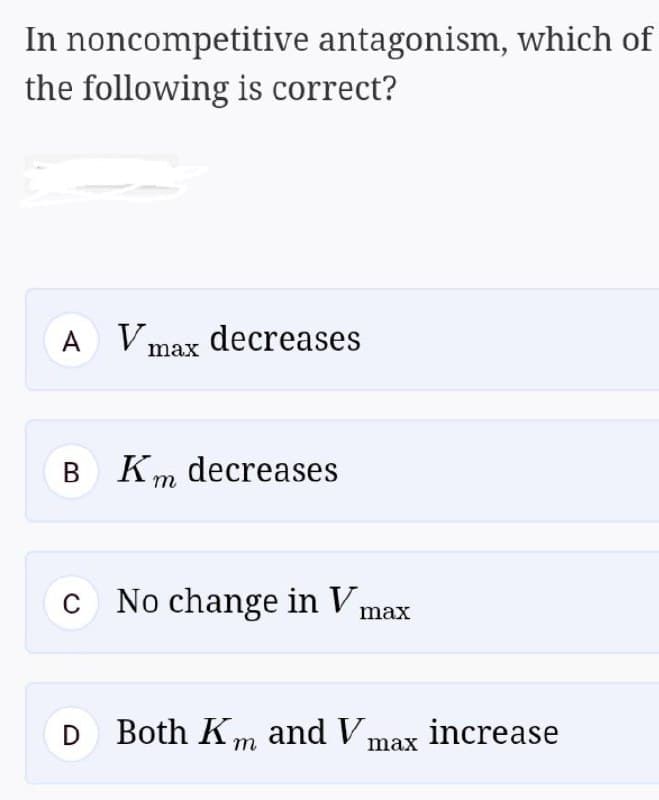 In noncompetitive antagonism, which of
the following is correct?
A Vmax decreases
B Km decreases
c No change in V max
D Both Km and V max increase
