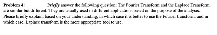 Problem 4:
Briefly answer the following question: The Fourier Transform and the Laplace Transform
are similar but different. They are usually used in different applications based on the purpose of the analysis.
Please briefly explain, based on your understanding, in which case it is better to use the Fourier transform, and in
which case, Laplace transform is the more appropriate tool to use.
