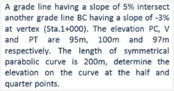 A grade line having a slope of 5% intersect
another grade line BC having a slope of -3%
at vertex (Sta.1+000). The elevation PC, V
and PT are 95m, 100m and 97m
respectively. The length of symmetrical
parabolic curve is 200m, determine the
elevation on the curve at the half and
quarter points.
