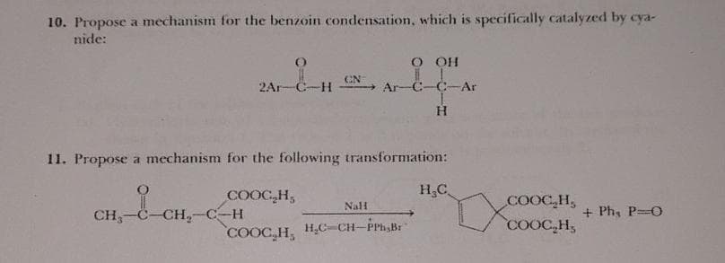 10. Propose a mechanism for the benzoin condensation, which is specifically catalyzed by cya-
nide:
()
2Ar-C-H
CH₂-C-CH₂-C-H
CN
O OH
Ar-C-C-Ar
H
11. Propose a mechanism for the following transformation:
COOC H.
Nall
COOC₂H₂ H₂C-CH-PPh,Br
H₂C
coỌC H
COOCH,
+ Phụ P=0