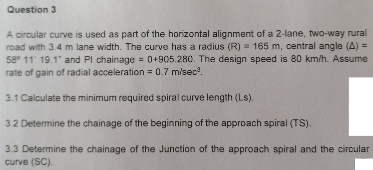 Question 3
A circular curve is used as part of the horizontal alignment of a 2-lane, two-way rural
road with 3.4 m lane width. The curve has a radius (R) = 165 m, central angle (A) =
58° 11' 19.1" and Pl chainage = 0+905.280. The design speed is 80 km/h. Assume
rate of gain of radial acceleration = 0.7 m/sec³.
%3D
%3D
%3D
3.1 Calculate the minimum required spiral curve length (Ls).
3.2 Determine the chainage of the beginning of the approach spiral (TS).
3.3 Determine the chainage of the Junction of the approach spiral and the circular
curve (SC).
