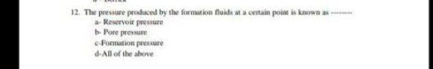 12. The pressure produced by the formstion fluids at a cenain point is known as -
a- Reservoir pressure
b- Pore pressure
e-Formation pressure
d-All of the above
