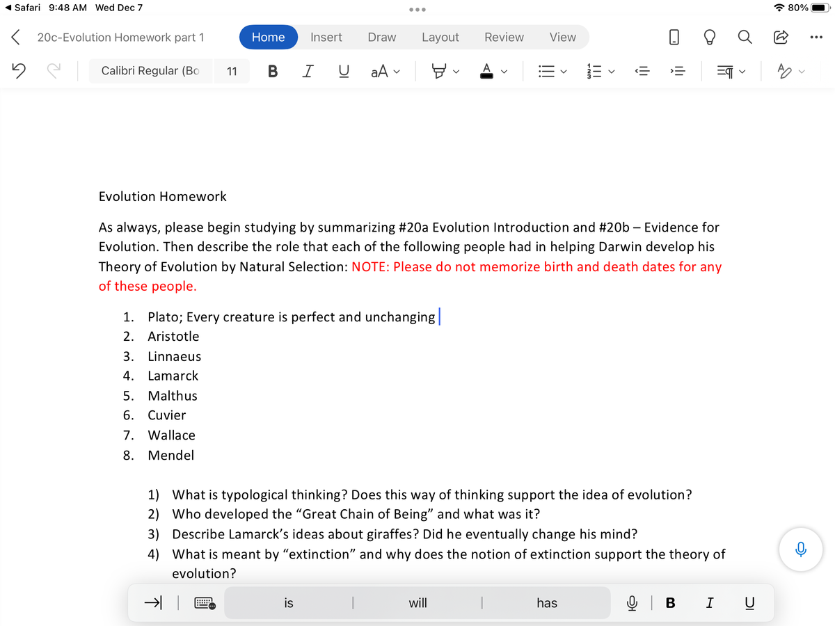 ◄ Safari 9:48 AM Wed Dec 7
< 20c-Evolution Homework part 1
5
Calibri Regular (Bo
Evolution Homework
3. Linnaeus
4. Lamarck
Home Insert Draw Layout Review View
뵤 A
11 BIU a A
1. Plato; Every creature is perfect and unchanging
2. Aristotle
5. Malthus
6. Cuvier
7. Wallace
8. Mendel
●●●
TK
As always, please begin studying by summarizing #20a Evolution Introduction and #20b - Evidence for
Evolution. Then describe the role that each of the following people had in helping Darwin develop his
Theory of Evolution by Natural Selection: NOTE: Please do not memorize birth and death dates for any
of these people.
is
will
-23
|
|||
<
1) What is typological thinking? Does this way of thinking support the idea of evolution?
2) Who developed the "Great Chain of Being" and what was it?
3) Describe Lamarck's ideas about giraffes? Did he eventually change his mind?
4) What is meant by "extinction" and why does the notion of extinction support the theory of
evolution?
has
I|I
‹<= ›=
=qq
Q | B I U
80%
AO
0