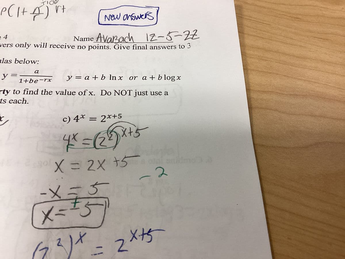 P ( 1 + A²) rt
New answers
4
Name Avarach 12-5-22
wers only will receive no points. Give final answers to 3
las below:
a
1+be-rx
y=
y = a + b lnx or a + blog x
rty to find the value of x. Do NOT just use a
ts each.
C
$30f
c) 4* = 2x+5
4x = √(28)x+5
X = 2X +5
-
-2
-X=5
x=15
(7²)X = 2x+5
1036