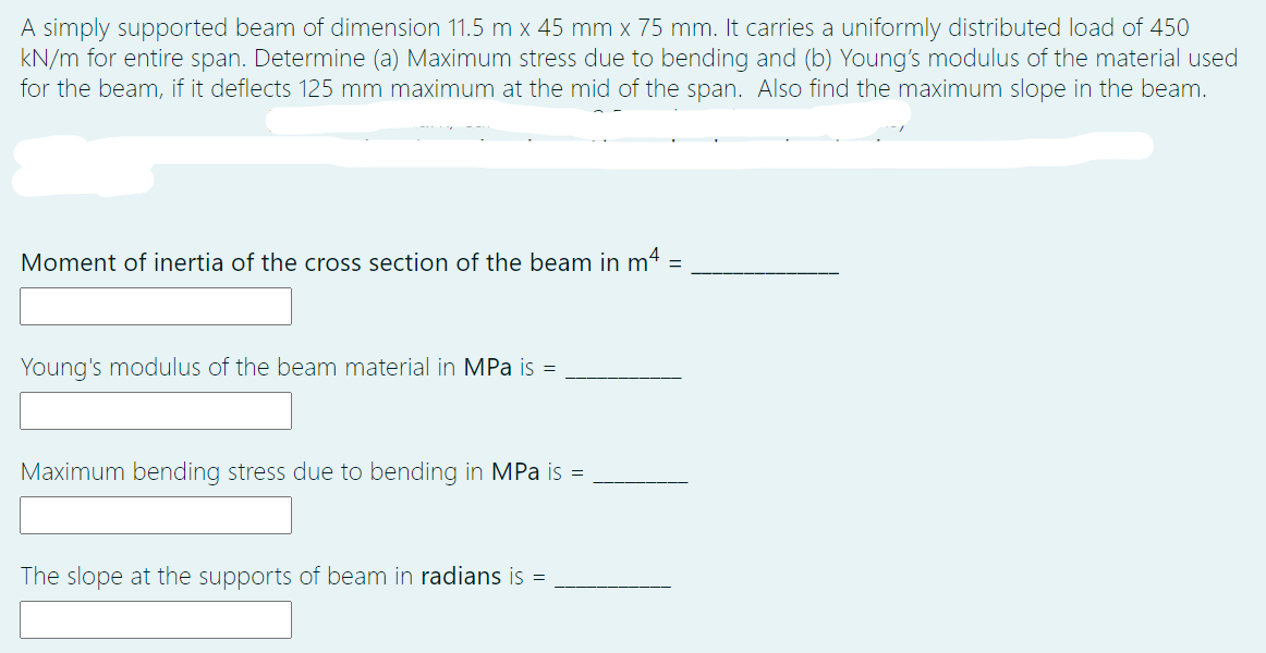 A simply supported beam of dimension 11.5 m x 45 mm x 75 mm. It carries a uniformly distributed load of 450
kN/m for entire span. Determine (a) Maximum stress due to bending and (b) Young's modulus of the material used
for the beam, if it deflects 125 mm maximum at the mid of the span. Also find the maximum slope in the beam.
Moment of inertia of the cross section of the beam in m4 =
Young's modulus of the beam material in MPa is =
Maximum bending stress due to bending in MPa is =
The slope at the supports of beam in radians is =
