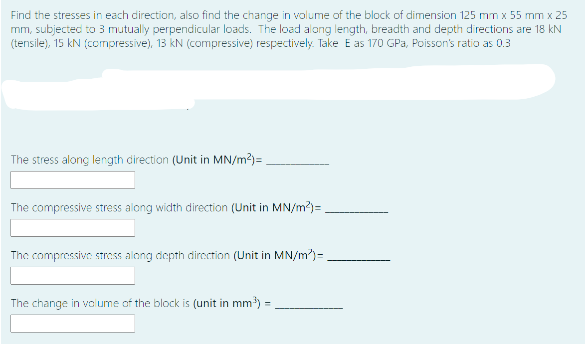 Find the stresses in each direction, also find the change in volume of the block of dimension 125 mm x 55 mm x 25
mm, subjected to 3 mutually perpendicular loads. The load along length, breadth and depth directions are 18 kN
(tensile), 15 kN (compressive), 13 kN (compressive) respectively. Take E as 170 GPa, Poisson's ratio as 0.3
The stress along length direction (Unit in MN/m2)=.
The compressive stress along width direction (Unit in MN/m2)=
The compressive stress along depth direction (Unit in MN/m2)=
The change in volume of the block is (unit in mm3) =
