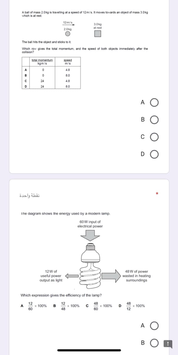 A ball of mass 2.0kg is travelling at a speed of 12m/s. It moves towards an object of mass 3.0kg
which is at rest.
12m/s
3.0kg
at rest
2.0kg
The ball hits the object and sticks to it.
Which row gives the total momentum, and the speed of both objects immediately after the
collision?
total momentum
kgm/s
speed
m/s
4.8
B
8.0
24
4.8
24
8.0
A O
B O
c O
D O
نقطة واحدة
The diagram shows the energy used by a modern lamp.
60W input of
electrical power
48 W of power
wasted in heating
surroundings
12W of
useful power
output as light
Which expression gives the efficiency of the lamp?
12
12
x 100%
48
48
x 100% D
60
48
x 100% B
x 100%
12
A
60
A O
BO A
