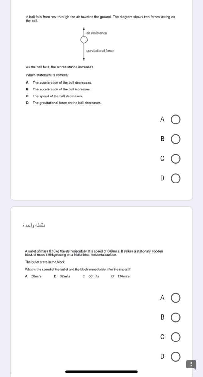 A ball falls from rest through the air towards the ground. The diagram shows two forces acting on
the ball.
air resistance
gravitational force
As the ball falls, the air resistance increases.
Which statement is correct?
A
The acceleration of the ball decreases,
B
The acceleration of the ball increases.
The speed of the ball decreases.
D The gravitational force on the ball decreases.
A
В
C
D
نقطة واحدة
A bullet of mass 0.10kg travels horizontally at a speed of 600 m/s. It strikes a stationary wooden
block of mass 1.90 kg resting on a frictionless, horízontal surface.
The bullet stays in the block.
What is the speed of the bullet and the block immediately after the impact?
A 30m/s
B 32m/s
C 60m/s
D 134m/s
A
В
