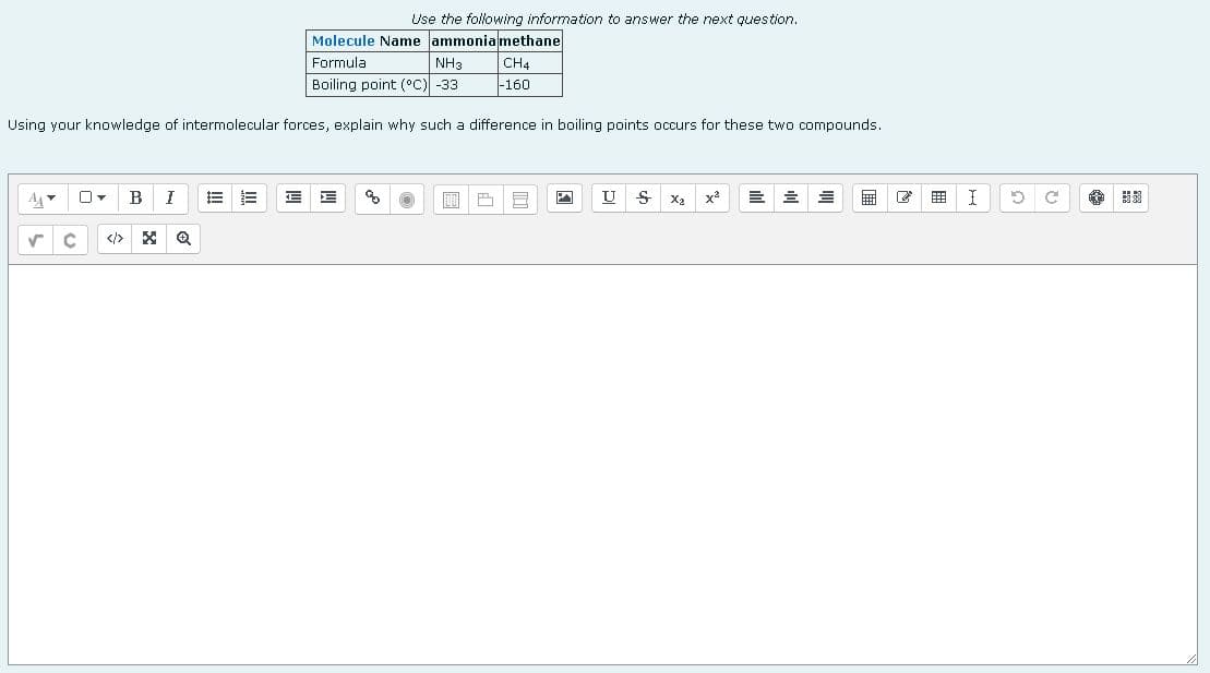 Use the following information to answer the next question.
Molecule Name ammonia methane
Formula
NH3
CH4
Boiling point (°C) -33
-160
Using your knowledge of intermolecular forces, explain why such a difference in boiling points occurs for these two compounds.
0-
B I
E
AA
E
%
E
E E
00
U
1
S
x²
=
✓
X Q
I 19
C
58
