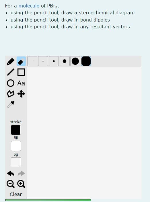 For a molecule of PBr3,
• using the pencil tool, draw a stereochemical diagram
• using the pencil tool, draw in bond dipoles
• using the pencil tool, draw in any resultant vectors
Aa
BO
stroke
fill
bg
QQ
Clear