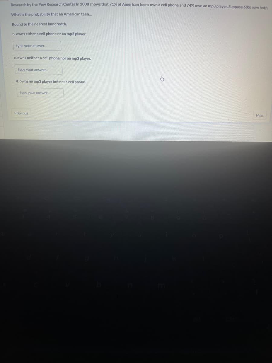 Research by the Pew Research Center In 2008 shows that 71% of American teens own a cell phone and 74% own an mp3 player. Suppose 60% own both.
What is the probability that an American teen...
Round to the nearest hundredth.
b. owns either a cell phone or an mp3 player.
type your answer...
c. owns neither a cell phone nor an mp3 player.
type your answer....
d. owns an mp3 player but not a cell phone.
type your answer....
Previous
↓
Next