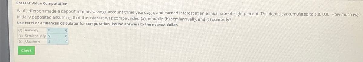 Present Value Computation
Paul Jefferson made a deposit into his savings account three years ago, and earned interest at an annual rate of eight percent. The deposit accumulated to $30,000. How much was
initially deposited assuming that the interest was compounded (a) annually, (b) semiannually, and (c) quarterly?
Use Excel or a financial calculator for computation. Round answers to the nearest dollar.
(a) Annually
$
(b) Semiannually $
(c) Quarterly $
Check
0
0
0