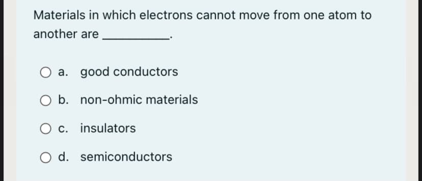 Materials in which electrons cannot move from one atom to
another are
O a. good conductors
b. non-ohmic materials
O c. insulators
O d. semiconductors
