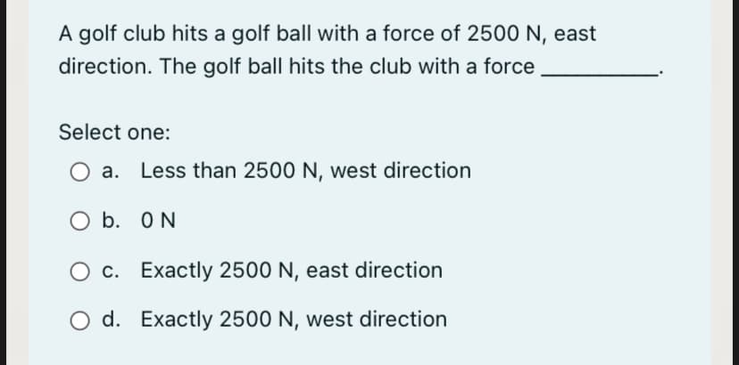 A golf club hits a golf ball with a force of 2500 N, east
direction. The golf ball hits the club with a force
Select one:
a.
Less than 2500 N, west direction
O b. ON
O c. Exactly 2500 N, east direction
d. Exactly 2500 N, west direction
