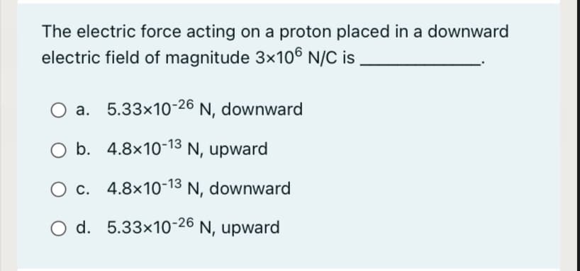 The electric force acting on a proton placed in a downward
electric field of magnitude 3x106 N/C is
a. 5.33x10-26 N, downward
O b. 4.8x10-13 N, upward
O c. 4.8x10-13 N, downward
O d. 5.33x10-26 N, upward
