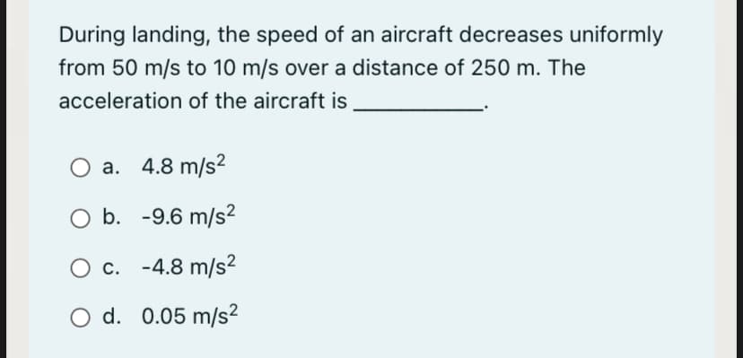 During landing, the speed of an aircraft decreases uniformly
from 50 m/s to 10 m/s over a distance of 250 m. The
acceleration of the aircraft is
O a.
a. 4.8 m/s?
O b. -9.6 m/s2
O c. -4.8 m/s²
O d. 0.05 m/s?
