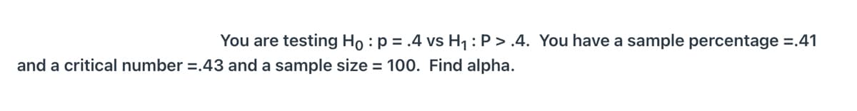 You are testing Ho : p = .4 vs H1:P > .4. You have a sample percentage =.41
and a critical number =.43 and a sample size = 100. Find alpha.
