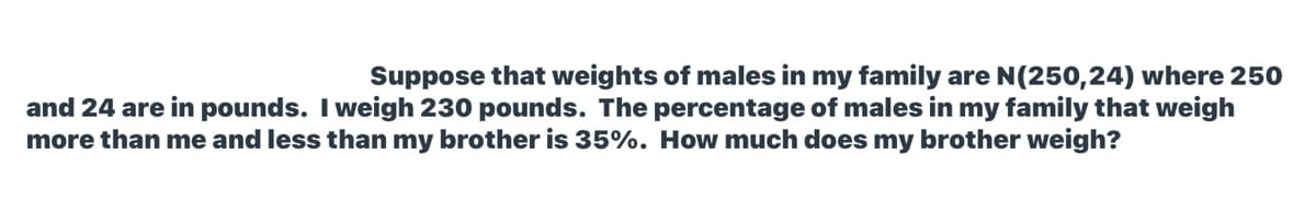 Suppose that weights of males in my family are N(250,24) where 250
and 24 are in pounds. I weigh 230 pounds. The percentage of males in my family that weigh
more than me and less than my brother is 35%. How much does my brother weigh?
