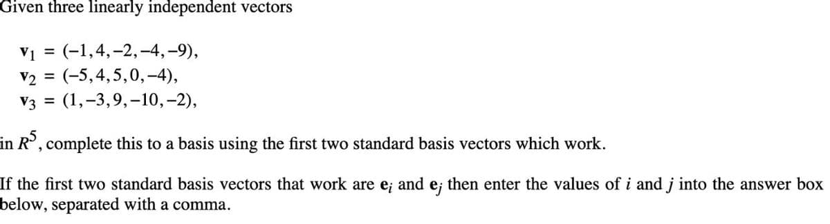 Given three linearly independent vectors
= (-1,4,-2,-4, –9),
v2 = (-5,4,5,0,-4),
Vз 3D (1,-3,9,-10, -2),
V1
in R, complete this to a basis using the first two standard basis vectors which work.
If the first two standard basis vectors that work are e; and e; then enter the values of i and j into the answer box
below, separated with a comma.
