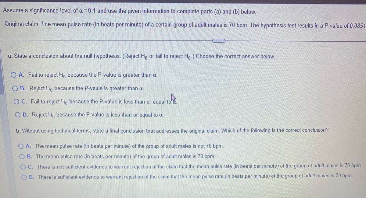 Assume a significance level of a=0.1 and use the given information to complete parts (a) and (b) below.
Original claim: The mean pulse rate (in beats per minute) of a certain group of adult males is 70 bpm. The hypothesis test results in a P-value of 0.0851
a. State a conclusion about the null hypothesis. (Reject Ho or fail to reject Ho) Choose the correct answer below.
OA. Fail to reject Ho because the P-value is greater than a.
OB. Reject Ho because the P-value is greater than a.
O C. Fail to reject Ho because the P-value is less than or equal to
O D. Reject Ho because the P-value is less than or equal to a.
b. Without using technical terms, state a final conclusion that addresses the original claim. Which of the following is the correct conclusion?
OA. The mean pulse rate (in beats per minute) of the group of adult males is not 70 bpm.
OB. The mean pulse rate (in beats per minute) of the group of adult males is 70 bpm.
OC. There is not sufficient evidence to warrant rejection of the claim that the mean pulse rate (in beats per minute) of the group of adult males is 70 bpm.
O D. There is sufficient evidence to warrant rejection of the claim that the mean pulse rate (in beats per minute) of the group of adult males is 70 bpm.