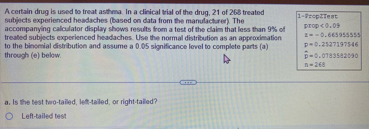 A certain drug is used to treat asthma. In a clinical trial of the drug, 21 of 268 treated
subjects experienced headaches (based on data from the manufacturer). The
accompanying calculator display shows results from a test of the claim that less than 9% of
treated subjects experienced headaches. Use the normal distribution as an approximation
to the binomial distribution and assume a 0.05 significance level to complete parts (a)
through (e) below.
a. Is the test two-tailed, left-tailed, or right-tailed?
O Left-tailed test
....
1-PropZTest
prop <0.09
Z=-0.665955555
p=0.2527197546
p=0.0783582090
A
n=268