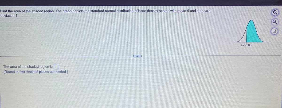 Find the area of the shaded region. The graph depicts the standard normal distribution of bone density scores with mean 0 and standard
deviation 1.
The area of the shaded region is
(Round to four decimal places as needed.)
Z=-0.86
Q