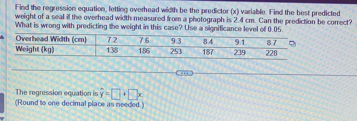 Find the regression equation, letting overhead width be the predictor (x) variable. Find the best predicted
weight of a seal if the overhead width measured from a photograph is 2.4 cm. Can the prediction be correct?
What is wrong with predicting the weight in this case? Use a significance level of 0.05.
Overhead Width (cm)
Weight (kg)
7.2
138
7.6
186
The regression equation is y=+x.
(Round to one decimal place as needed.)
9.3
253
8.4
187
9.1
239
8.7
228