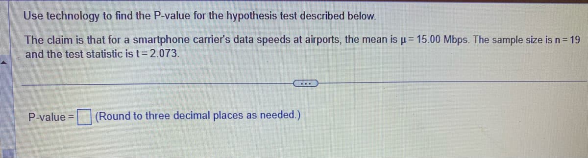 Use technology to find the P-value for the hypothesis test described below.
The claim is that for a smartphone carrier's data speeds at airports, the mean is μ = 15.00 Mbps. The sample size is n = 19
and the test statistic is t=2.073.
P-value=
...
(Round to three decimal places as needed.)