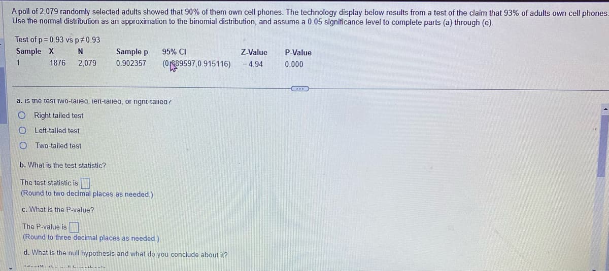 A poll of 2,079 randomly selected adults showed that 90% of them own cell phones. The technology display below results from a test of the claim that 93% of adults own cell phones.
Use the normal distribution as an approximation to the binomial distribution, and assume a 0.05 significance level to complete parts (a) through (e).
Test of p=0.93 vs p 0.93
Sample X
1
N
2,079
1876
Sample p
0.902357
95% CI
Z-Value
(089597,0.915116) - 4.94
a. is the test two-talled, left-talled, or rignt-talled?
O Right tailed test
O
Left-tailed test
OTwo-tailed test
b. What is the test statistic?
The test statistic is
(Round to two decimal places as needed.)
c. What is the P-value?
The P-value is
(Round to three decimal places as needed.)
d. What is the null hypothesis and what do you conclude about it?
13--66 LLLLL
P-Value
0.000
…...