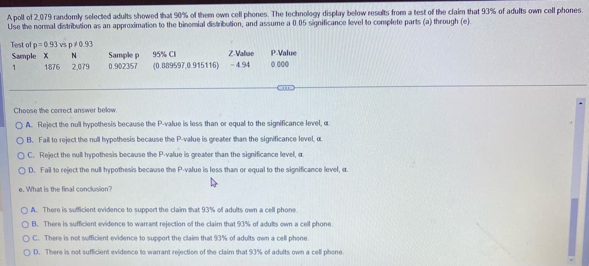 A poll of 2,079 randomly selected adults showed that 90% of them own cell phones. The technology display below results from a test of the claim that 93% of adults own cell phones.
Use the normal distribution as an approximation to the binomial distribution, and assume a 0.05 significance level to complete parts (a) through (e).
Test of p=0.93 vs p *0.93
Sample X
1
N
2,079
1876
Sample p
0.902357
95% CI
(0.889597,0.915116)
Z-Value
-4.94
P-Value
0.000
RECEN
Choose the correct answer below.
O A. Reject the null hypothesis because the P-value is less than or equal to the significance level, a
OB. Fail to reject the null hypothesis because the P-value is greater than the significance level, a
OC. Reject the null hypothesis because the P-value is greater than the significance level, c.
OD. Fail to reject the null hypothesis because the P-value is less than or equal to the significance level, a
e. What is the final conclusion?
OA. There is sufficient evidence to support the claim that 93% of adults own a cell phone.
OB. There is sufficient evidence to warrant rejection of the claim that 93% of adults own a cell phone.
OC. There is not sufficient evidence to support the claim that 93% of adults own a cell phone.
O D. There is not sufficient evidence to warrant rejection of the claim that 93% of adults own a cell phone.
4