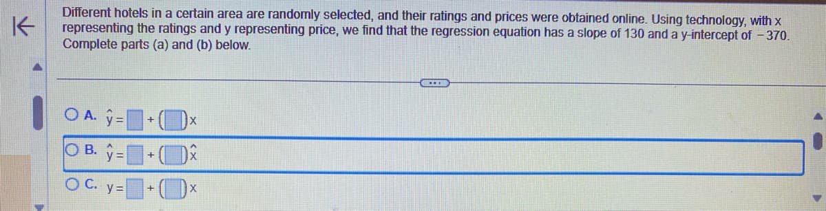 K
Different hotels in a certain area are randomly selected, and their ratings and prices were obtained online. Using technology, with x
representing the ratings and y representing price, we find that the regression equation has a slope of 130 and a y-intercept of - 370.
Complete parts (a) and (b) below.
OA.y=+Dx
OB.y=+
OC. y=+x X
--HO
40