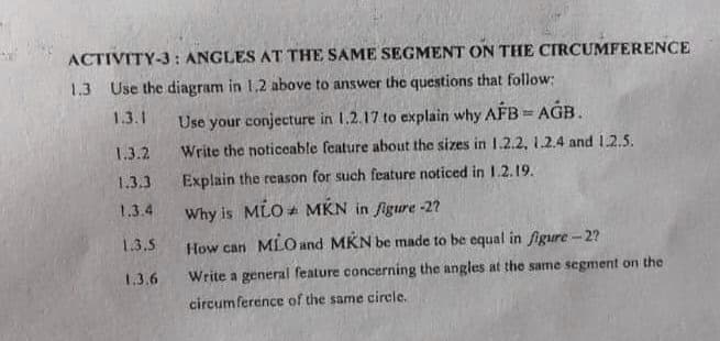 ACTIVITY-3 : ANGLES AT THE SAME SEGMENT ON THE CIRCUMFERENCE
1.3 Use the diagram in 1.2 above to answer the questions that follow:
1.3.1
Use your conjecture in 1.2.17 to explain why AFB = AGB.
1.3.2
Write the noticeable feature about the sizes in 1.2.2, 1.2.4 and 12.5.
1.3.3
Explain the reason for such feature noticed in 1.2.19.
1.3.4
Why is MLO + MKN in figure -2?
1.3.5
How can MLO and MKN be made to be equal in figure - 2?
1.3.6
Write a general feature concerning the angles at the same segment on the
circumference of the same circle.
