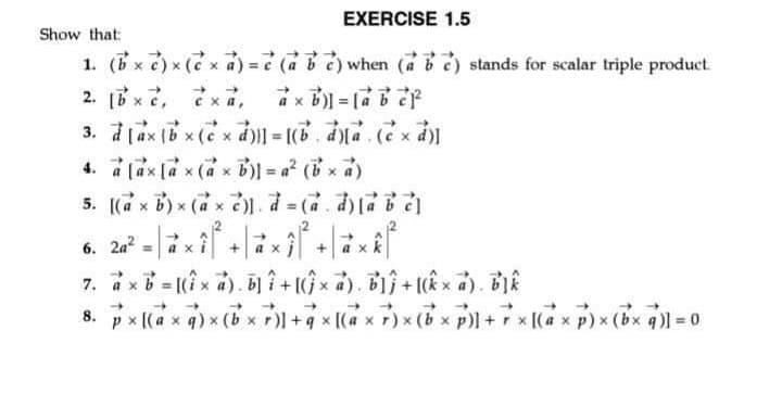 EXERCISE 1.5
Show that:
1. (Bx 2) x ( x ) = when ( ) stands for scalar triple product.
4. a lax [a x (a x B)I = a² (x)
5. [(a x B) x (a x )) d = (.d
%3D
6. 2a?
%3D
