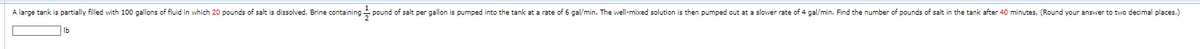 A large tank is partially filled with 100 gallons of fluid in which 20 pounds of salt is dissolved. Brine containing pound of salt per gallon is pumped into the tank at a rate of 6 gal/min. The well-mixed solution is then pumped out at a slower rate of 4 gal/min. Find the number of pounds of salt in the tank after 40 minutes. (Round your answer to two decimal places.)
5
lb