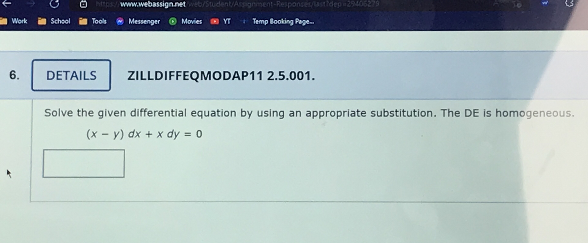 3
Work
https://www.webassign.net/web/Student/Assignment-Responses/last?dep=29406279
School
Tools
Messenger Movies
YT Temp Booking Page...
6.
DETAILS ZILLDIFFEQMODAP11 2.5.001.
Solve the given differential equation by using an appropriate substitution. The DE is homogeneous.
(x - y) dx + x dy = 0