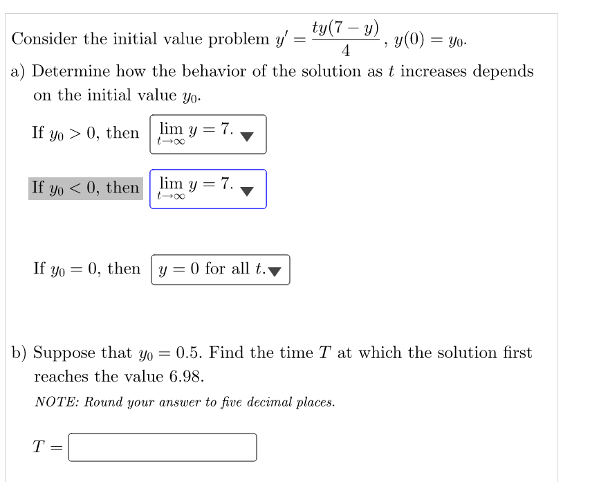 ty(7- y)
Consider the initial value problem y'
=
y(0) = yo.
2
4
a) Determine how the behavior of the solution as t increases depends
on the initial value yo.
If yo> 0, then lim y = 7.
If yo<0, then lim y = 7.
If yo = 0, then y = 0 for all t.
b) Suppose that yo = 0.5. Find the time T at which the solution first
reaches the value 6.98.
NOTE: Round your answer to five decimal places.
T =
00-7