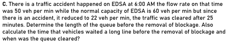 C. There is a traffic accident happened on EDSA at 6:00 AM the flow rate on that time
was 50 veh per min while the normal capacity of EDSA is 60 veh per min but since
there is an accident, it reduced to 22 veh per min, the traffic was cleared after 25
minutes. Determine the length of the queue before the removal of blockage. Also
calculate the time that vehicles waited a long line before the removal of blockage and
when was the queue cleared?
