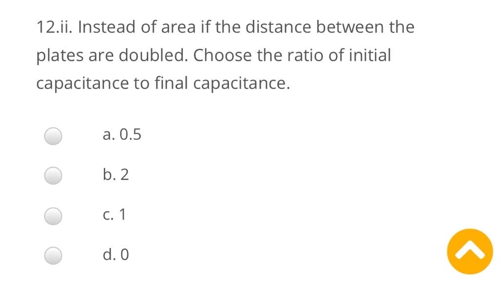 12.ii. Instead of area if the distance between the
plates are doubled. Choose the ratio of initial
capacitance to final capacitance.
а. О.5
b. 2
С. 1
d. 0
