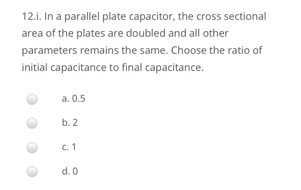 12.i. In a parallel plate capacitor, the cross sectional
area of the plates are doubled and all other
parameters remains the same. Choose the ratio of
initial capacitance to final capacitance.
a. 0.5
b. 2
C. 1
d. 0
